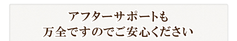 アフターサポートも万全ですのでご安心ください