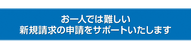 お一人では難しい新規請求の申請をサポートいたします