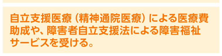 自立支援医療（精神通院医療）による医療費助成や、障害者自立支援法による障害福祉サービスを受ける。