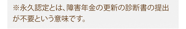 ※永久認定とは、障害年金の更新の診断書の提出が不要という意味です。