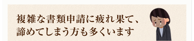 複雑な書類申請に疲れ果て、諦めてしまう方も多くいます