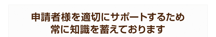 申請者様を適切にサポートするため常に知識を蓄えております