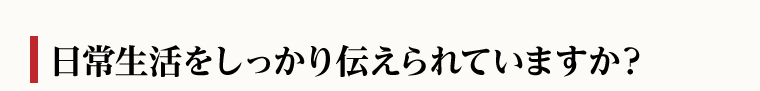 日常生活をしっかり伝えられていますか？