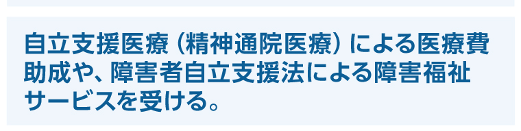 自立支援医療（精神通院医療）による医療費助成や、障害者自立支援法による障害福祉サービスを受ける。